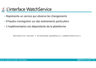 L’interface WatchService
• Représente un service qui observe les changements
• Il faudra s’enregistrer sur des événements particuliers
• L’implémentation est dépendante de la plateforme
Java, avancé (examen 1Z0-804) alphorm.com™©
 