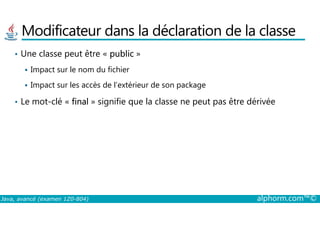 Modificateur dans la déclaration de la classe
• Une classe peut être « public »
Impact sur le nom du fichier
Impact sur les accès de l’extérieur de son package
• Le mot-clé « final » signifie que la classe ne peut pas être dérivée
Java, avancé (examen 1Z0-804) alphorm.com™©
 