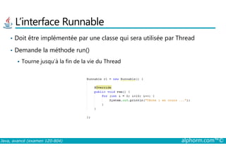 L’interface Runnable
• Doit être implémentée par une classe qui sera utilisée par Thread
• Demande la méthode run()
Tourne jusqu’à la fin de la vie du Thread
Java, avancé (examen 1Z0-804) alphorm.com™©
 