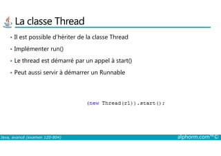 La classe Thread
• Il est possible d’hériter de la classe Thread
• Implémenter run()
• Le thread est démarré par un appel à start()
• Peut aussi servir à démarrer un Runnable
Java, avancé (examen 1Z0-804) alphorm.com™©
 