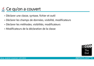 Ce qu’on a couvert
• Déclarer une classe, syntaxe, fichier et outil
• Déclarer les champs de données, visibilité, modificateurs
• Déclarer les méthodes, visibilités, modificateurs
• Modificateurs de la déclaration de la classe
Java, avancé (examen 1Z0-804) alphorm.com™©
 