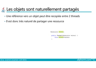 Les objets sont naturellement partagés
• Une référence vers un objet peut être recopiée entre 2 threads
• Il est donc très naturel de partager une ressource
Java, avancé (examen 1Z0-804) alphorm.com™©
 