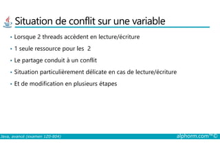 Situation de conflit sur une variable
• Lorsque 2 threads accèdent en lecture/écriture
• 1 seule ressource pour les 2
• Le partage conduit à un conflit
• Situation particulièrement délicate en cas de lecture/écriture
Java, avancé (examen 1Z0-804) alphorm.com™©
• Et de modification en plusieurs étapes
 