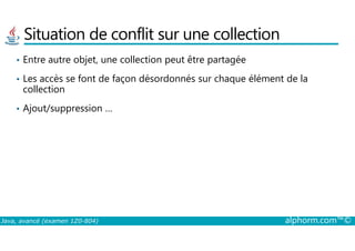 Situation de conflit sur une collection
• Entre autre objet, une collection peut être partagée
• Les accès se font de façon désordonnés sur chaque élément de la
collection
• Ajout/suppression …
Java, avancé (examen 1Z0-804) alphorm.com™©
 