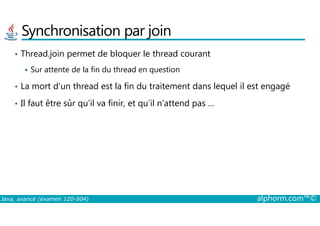 Synchronisation par join
• Thread.join permet de bloquer le thread courant
Sur attente de la fin du thread en question
• La mort d’un thread est la fin du traitement dans lequel il est engagé
• Il faut être sûr qu’il va finir, et qu’il n’attend pas …
Java, avancé (examen 1Z0-804) alphorm.com™©
 