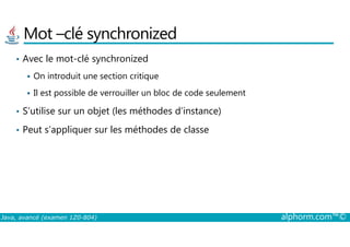 Mot –clé synchronized
• Avec le mot-clé synchronized
On introduit une section critique
Il est possible de verrouiller un bloc de code seulement
• S’utilise sur un objet (les méthodes d’instance)
Peut s’appliquer sur les méthodes de classe
Java, avancé (examen 1Z0-804) alphorm.com™©
• Peut s’appliquer sur les méthodes de classe
 