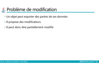 Problème de modification
• Un objet peut exporter des parties de ses données
• Il propose des modificateurs
• Il peut donc être partiellement modifié
Java, avancé (examen 1Z0-804) alphorm.com™©
 