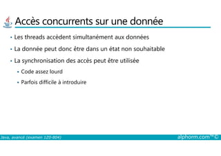 Accès concurrents sur une donnée
• Les threads accèdent simultanément aux données
• La donnée peut donc être dans un état non souhaitable
• La synchronisation des accès peut être utilisée
Code assez lourd
Java, avancé (examen 1Z0-804) alphorm.com™©
Parfois difficile à introduire
 