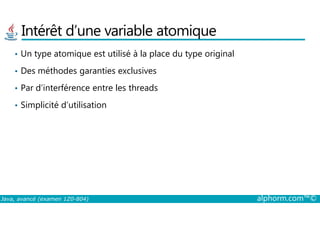 Intérêt d’une variable atomique
• Un type atomique est utilisé à la place du type original
• Des méthodes garanties exclusives
• Par d’interférence entre les threads
• Simplicité d’utilisation
Java, avancé (examen 1Z0-804) alphorm.com™©
 