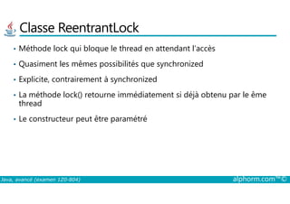 Classe ReentrantLock
• Méthode lock qui bloque le thread en attendant l’accès
• Quasiment les mêmes possibilités que synchronized
• Explicite, contrairement à synchronized
• La méthode lock() retourne immédiatement si déjà obtenu par le ême
thread
Java, avancé (examen 1Z0-804) alphorm.com™©
thread
• Le constructeur peut être paramétré
 