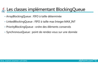 Les classes implémentant BlockingQueue
• ArrayBlockingQueue : FIFO à taille déterminée
• LinkedBlockingQueue : FIFO à taille max Integer.MAX_INT
• PriorityBlockingQueue : ordre des éléments conservés
• SynchronousQueue : point de rendez-vous sur une donnée
Java, avancé (examen 1Z0-804) alphorm.com™©
 
