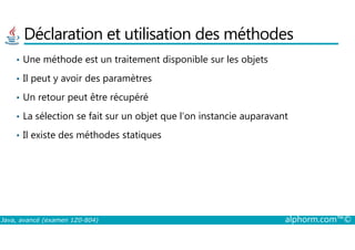 Déclaration et utilisation des méthodes
• Une méthode est un traitement disponible sur les objets
• Il peut y avoir des paramètres
• Un retour peut être récupéré
• La sélection se fait sur un objet que l’on instancie auparavant
Java, avancé (examen 1Z0-804) alphorm.com™©
• Il existe des méthodes statiques
 