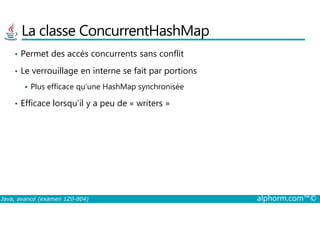 La classe ConcurrentHashMap
• Permet des accès concurrents sans conflit
• Le verrouillage en interne se fait par portions
Plus efficace qu’une HashMap synchronisée
• Efficace lorsqu’il y a peu de « writers »
Java, avancé (examen 1Z0-804) alphorm.com™©
 