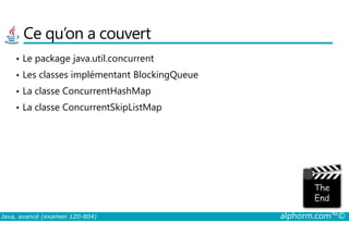Ce qu’on a couvert
• Le package java.util.concurrent
• Les classes implémentant BlockingQueue
• La classe ConcurrentHashMap
• La classe ConcurrentSkipListMap
Java, avancé (examen 1Z0-804) alphorm.com™©
 