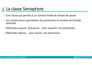 La classe Semaphore
• Une classe qui permet à un nombre limité de thread de passer
• Les constructeurs permettent de positionner le nombre de threads
autorisés
• Méthodes acquire, tryAcquire… pour acquérir une permission
• Méthodes release,… pour laisser une permission
Java, avancé (examen 1Z0-804) alphorm.com™©
• Méthodes release,… pour laisser une permission
 