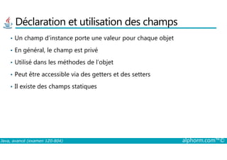 Déclaration et utilisation des champs
• Un champ d’instance porte une valeur pour chaque objet
• En général, le champ est privé
• Utilisé dans les méthodes de l’objet
• Peut être accessible via des getters et des setters
Java, avancé (examen 1Z0-804) alphorm.com™©
• Il existe des champs statiques
 
