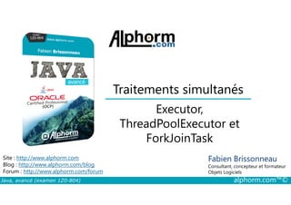 Traitements simultanés
Executor,
Java, avancé (examen 1Z0-804) alphorm.com™©
Fabien Brissonneau
Consultant, concepteur et formateur
Objets Logiciels
Site : http://www.alphorm.com
Blog : http://www.alphorm.com/blog
Forum : http://www.alphorm.com/forum
Executor,
ThreadPoolExecutor et
ForkJoinTask
 