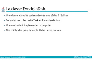 La classe ForkJoinTask
• Une classe abstraite qui représente une tâche à réaliser
• Sous-classes : RecursiveTask et RecursiveAction
• Une méthode à implémenter : compute
• Des méthodes pour lancer la tâche : exec ou fork
Java, avancé (examen 1Z0-804) alphorm.com™©
 