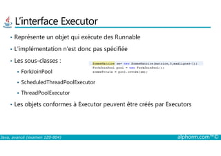L’interface Executor
• Représente un objet qui exécute des Runnable
• L’implémentation n’est donc pas spécifiée
• Les sous-classes :
ForkJoinPool
Java, avancé (examen 1Z0-804) alphorm.com™©
ScheduledThreadPoolExecutor
ThreadPoolExecutor
• Les objets conformes à Executor peuvent être créés par Executors
 
