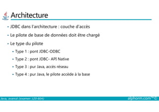 Architecture
• JDBC dans l’architecture : couche d’accès
• Le pilote de base de données doit être chargé
• Le type du pilote
Type 1 : pont JDBC-ODBC
Java, avancé (examen 1Z0-804) alphorm.com™©
Type 2 : pont JDBC- API Native
Type 3 : pur Java, accès réseau
Type 4 : pur Java, le pilote accède à la base
 