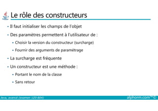 Le rôle des constructeurs
• Il faut initialiser les champs de l’objet
• Des paramètres permettent à l’utilisateur de :
Choisir la version du constructeur (surcharge)
Fournir des arguments de paramétrage
La surcharge est fréquente
Java, avancé (examen 1Z0-804) alphorm.com™©
• La surcharge est fréquente
• Un constructeur est une méthode :
Portant le nom de la classe
Sans retour
 
