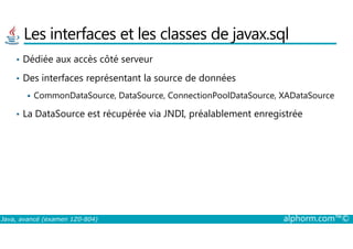 Les interfaces et les classes de javax.sql
• Dédiée aux accès côté serveur
• Des interfaces représentant la source de données
CommonDataSource, DataSource, ConnectionPoolDataSource, XADataSource
• La DataSource est récupérée via JNDI, préalablement enregistrée
Java, avancé (examen 1Z0-804) alphorm.com™©
 