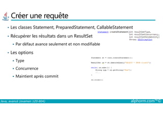 Créer une requête
• Les classes Statement, PreparedStatement, CallableStatement
• Récupérer les résultats dans un ResultSet
Par défaut avance seulement et non modifiable
• Les options
Java, avancé (examen 1Z0-804) alphorm.com™©
Type
Concurrence
Maintient après commit
 