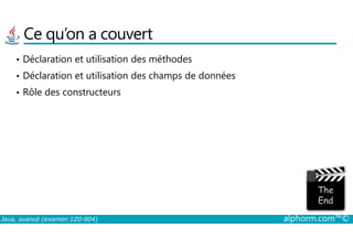 Ce qu’on a couvert
• Déclaration et utilisation des méthodes
• Déclaration et utilisation des champs de données
• Rôle des constructeurs
Java, avancé (examen 1Z0-804) alphorm.com™©
 