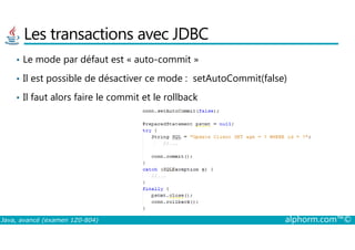 Les transactions avec JDBC
• Le mode par défaut est « auto-commit »
• Il est possible de désactiver ce mode : setAutoCommit(false)
• Il faut alors faire le commit et le rollback
Java, avancé (examen 1Z0-804) alphorm.com™©
 