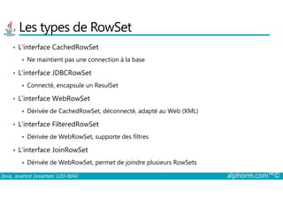 Les types de RowSet
• L’interface CachedRowSet
Ne maintient pas une connection à la base
• L’interface JDBCRowSet
Connecté, encapsule un ResulSet
• L’interface WebRowSet
Java, avancé (examen 1Z0-804) alphorm.com™©
• L’interface WebRowSet
Dérivée de CachedRowSet, déconnecté, adapté au Web (XML)
• L’interface FilteredRowSet
Dérivée de WebRowSet, supporte des filtres
• L’interface JoinRowSet
Dérivée de WebRowSet, permet de joindre plusieurs RowSets
 