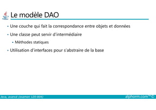 Le modèle DAO
• Une couche qui fait la correspondance entre objets et données
• Une classe peut servir d’intermédiaire
Méthodes statiques
• Utilisation d’interfaces pour s’abstraire de la base
Java, avancé (examen 1Z0-804) alphorm.com™©
 