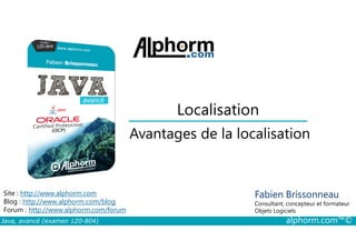 Localisation
Avantages de la localisation
Java, avancé (examen 1Z0-804) alphorm.com™©
Fabien Brissonneau
Consultant, concepteur et formateur
Objets Logiciels
Site : http://www.alphorm.com
Blog : http://www.alphorm.com/blog
Forum : http://www.alphorm.com/forum
Avantages de la localisation
 