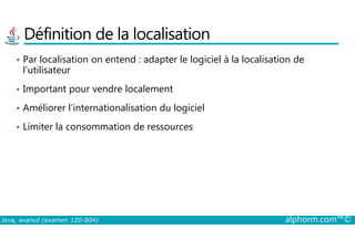 Définition de la localisation
• Par localisation on entend : adapter le logiciel à la localisation de
l’utilisateur
• Important pour vendre localement
• Améliorer l’internationalisation du logiciel
• Limiter la consommation de ressources
Java, avancé (examen 1Z0-804) alphorm.com™©
• Limiter la consommation de ressources
 