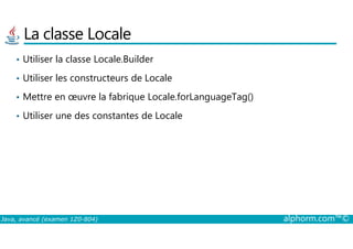 La classe Locale
• Utiliser la classe Locale.Builder
• Utiliser les constructeurs de Locale
• Mettre en œuvre la fabrique Locale.forLanguageTag()
• Utiliser une des constantes de Locale
Java, avancé (examen 1Z0-804) alphorm.com™©
 