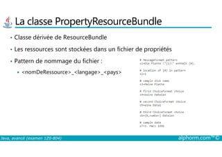 La classe PropertyResourceBundle
• Classe dérivée de ResourceBundle
• Les ressources sont stockées dans un fichier de propriétés
• Pattern de nommage du fichier :
<nomDeRessource>_<langage>_<pays>
Java, avancé (examen 1Z0-804) alphorm.com™©
 
