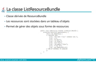 La classe ListResourceBundle
• Classe dérivée de ResourceBundle
• Les ressources sont stockées dans un tableau d’objets
• Permet de gérer des objets sous forme de ressources
Java, avancé (examen 1Z0-804) alphorm.com™©
 