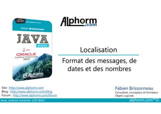 Localisation
Format des messages, de
Java, avancé (examen 1Z0-804) alphorm.com™©
Fabien Brissonneau
Consultant, concepteur et formateur
Objets Logiciels
Site : http://www.alphorm.com
Blog : http://www.alphorm.com/blog
Forum : http://www.alphorm.com/forum
Format des messages, de
dates et des nombres
 