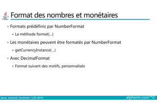 Format des nombres et monétaires
• Formats prédéfinis par NumberFormat
La méthode format(…)
• Les monétaires peuvent être formatés par NumberFormat
getCurrencyInstance(…)
Avec DecimalFormat
Java, avancé (examen 1Z0-804) alphorm.com™©
• Avec DecimalFormat
Format suivant des motifs, personnalisés
 