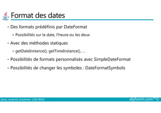 Format des dates
• Des formats prédéfinis par DateFormat
Possibilités sur la date, l’heure ou les deux
• Avec des méthodes statiques
getDateInstance(), getTimeInstance(), …
Possibilités de formats personnalisés avec SimpleDateFormat
Java, avancé (examen 1Z0-804) alphorm.com™©
• Possibilités de formats personnalisés avec SimpleDateFormat
• Possibilités de changer les symboles : DateFormatSymbols
 