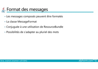 Format des messages
• Les messages composés peuvent être formatés
• La classe MessageFormat
• Conjuguée à une utilisation de ResourceBundle
• Possibilités de s’adapter au pluriel des mots
Java, avancé (examen 1Z0-804) alphorm.com™©
 