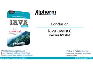 Conclusion
Java avancé
Java, avancé (examen 1Z0-804) alphorm.com™©
Fabien Brissonneau
Consultant, concepteur et formateur
Objets Logiciels
Site : http://www.alphorm.com
Blog : http://www.alphorm.com/blog
Forum : http://www.alphorm.com/forum
Java avancé
(examen 1Z0-804)
 