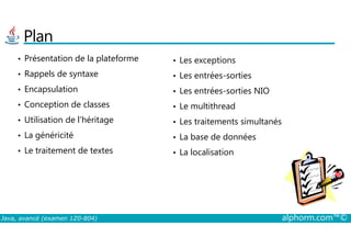 Plan
• Présentation de la plateforme
• Rappels de syntaxe
• Encapsulation
• Conception de classes
• Utilisation de l’héritage
• Les exceptions
• Les entrées-sorties
• Les entrées-sorties NIO
• Le multithread
• Les traitements simultanés
Java, avancé (examen 1Z0-804) alphorm.com™©
• Utilisation de l’héritage
• La généricité
• Le traitement de textes
• Les traitements simultanés
• La base de données
• La localisation
 
