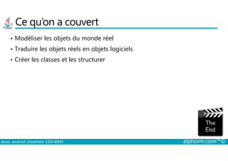 Ce qu’on a couvert
• Modéliser les objets du monde réel
• Traduire les objets réels en objets logiciels
• Créer les classes et les structurer
Java, avancé (examen 1Z0-804) alphorm.com™©
 