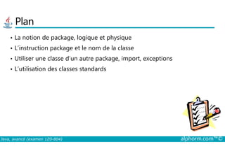Plan
• La notion de package, logique et physique
• L’instruction package et le nom de la classe
• Utiliser une classe d’un autre package, import, exceptions
• L’utilisation des classes standards
Java, avancé (examen 1Z0-804) alphorm.com™©
 
