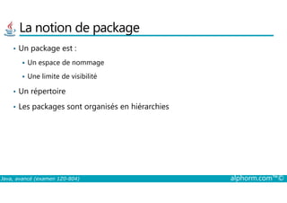 La notion de package
• Un package est :
Un espace de nommage
Une limite de visibilité
• Un répertoire
Les packages sont organisés en hiérarchies
Java, avancé (examen 1Z0-804) alphorm.com™©
• Les packages sont organisés en hiérarchies
 