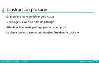 L’instruction package
• En première ligne du fichier de la classe
• « package » suivi d’un nom de package
• Attention, le nom de package peut être composé
• La classe (ou les classes) sont réputées être dans le package
Java, avancé (examen 1Z0-804) alphorm.com™©
 