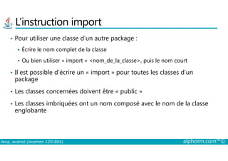 L’instruction import
• Pour utiliser une classe d’un autre package :
Écrire le nom complet de la classe
Ou bien utiliser « import » <nom_de_la_classe>, puis le nom court
• Il est possible d’écrire un « import » pour toutes les classes d’un
package
Java, avancé (examen 1Z0-804) alphorm.com™©
package
• Les classes concernées doivent être « public »
• Les classes imbriquées ont un nom composé avec le nom de la classe
englobante
 