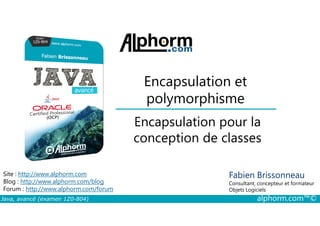 Encapsulation et
polymorphisme
Encapsulation pour la
Java, avancé (examen 1Z0-804) alphorm.com™©
Fabien Brissonneau
Consultant, concepteur et formateur
Objets Logiciels
Site : http://www.alphorm.com
Blog : http://www.alphorm.com/blog
Forum : http://www.alphorm.com/forum
Encapsulation pour la
conception de classes
 