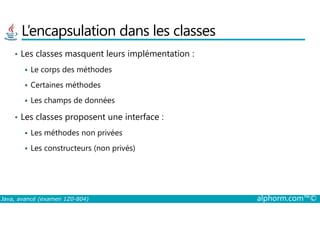 L’encapsulation dans les classes
• Les classes masquent leurs implémentation :
Le corps des méthodes
Certaines méthodes
Les champs de données
• Les classes proposent une interface :
Java, avancé (examen 1Z0-804) alphorm.com™©
• Les classes proposent une interface :
Les méthodes non privées
Les constructeurs (non privés)
 
