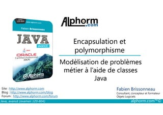 Encapsulation et
polymorphisme
Modélisation de problèmes
Java, avancé (examen 1Z0-804) alphorm.com™©
Fabien Brissonneau
Consultant, concepteur et formateur
Objets Logiciels
Site : http://www.alphorm.com
Blog : http://www.alphorm.com/blog
Forum : http://www.alphorm.com/forum
Modélisation de problèmes
métier à l’aide de classes
Java
 